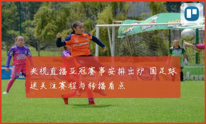 央视直播亚冠赛事安排出炉 国足球迷关注赛程与转播看点
