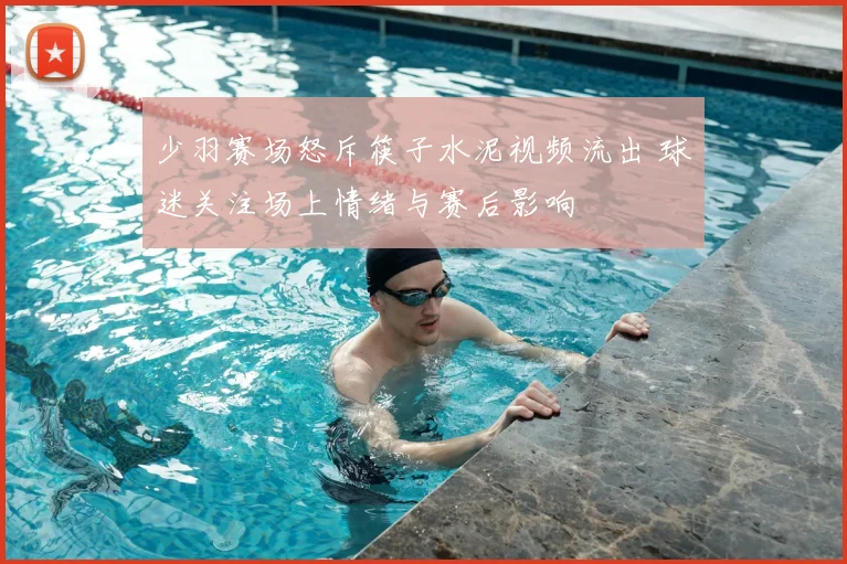 少羽赛场怒斥筷子水泥视频流出 球迷关注场上情绪与赛后影响