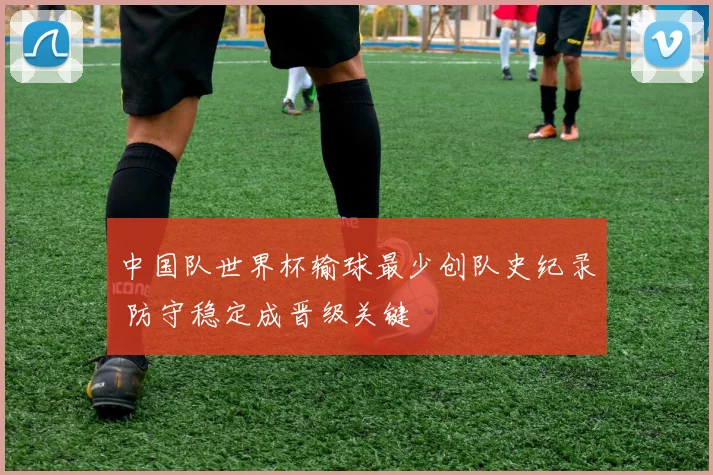 中国队世界杯输球最少创队史纪录 防守稳定成晋级关键