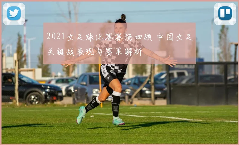 2021女足球比赛赛场回顾 中国女足关键战表现与赛果解析