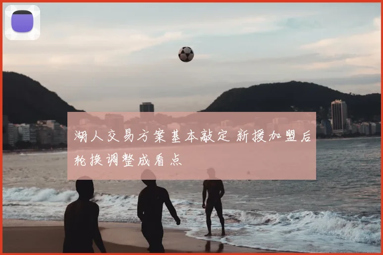 湖人交易方案基本敲定 新援加盟后轮换调整成看点