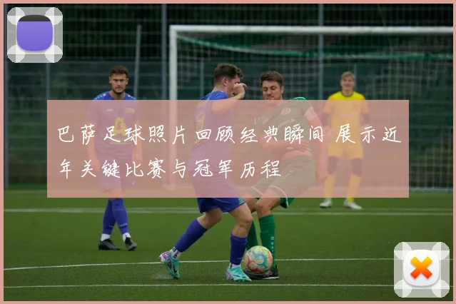 巴萨足球照片回顾经典瞬间 展示近年关键比赛与冠军历程