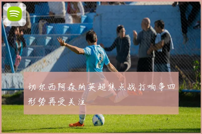 切尔西阿森纳英超焦点战打响争四形势再受关注