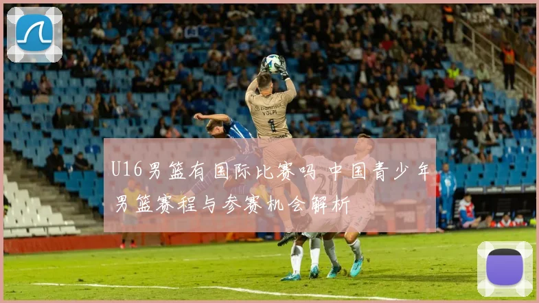 U16男篮有国际比赛吗 中国青少年男篮赛程与参赛机会解析