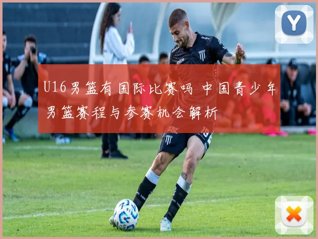 U16男篮有国际比赛吗 中国青少年男篮赛程与参赛机会解析