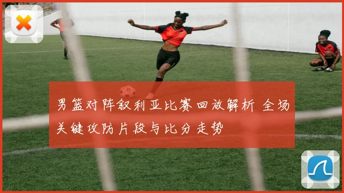 男篮对阵叙利亚比赛回放解析 全场关键攻防片段与比分走势