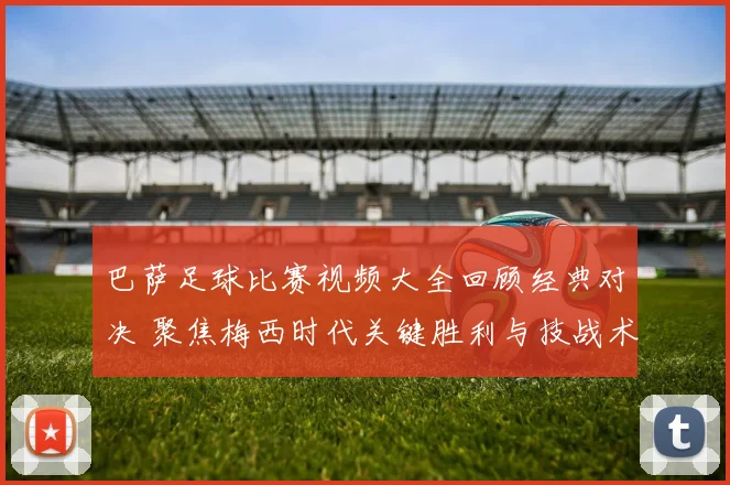 巴萨足球比赛视频大全回顾经典对决 聚焦梅西时代关键胜利与技战术解析