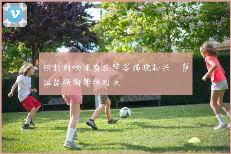 热刺利物浦首发阵容揭晓孙兴慜萨拉赫领衔锋线对决