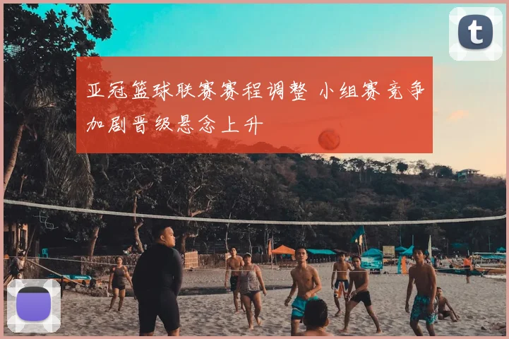 亚冠篮球联赛赛程调整 小组赛竞争加剧晋级悬念上升