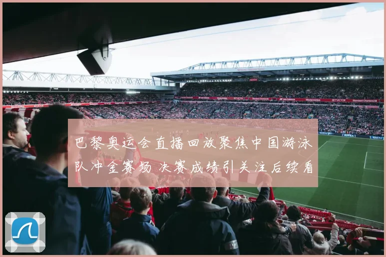 巴黎奥运会直播回放聚焦中国游泳队冲金赛场 决赛成绩引关注后续看点十足