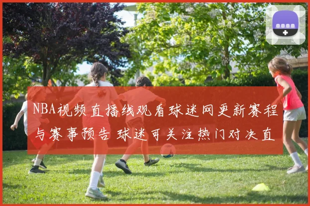 NBA视频直播线观看球迷网更新赛程与赛事预告 球迷可关注热门对决直播安排