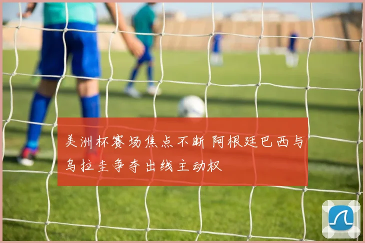 美洲杯赛场焦点不断 阿根廷巴西与乌拉圭争夺出线主动权