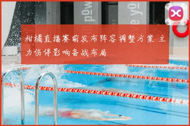 柑橘直播赛前发布阵容调整方案 主力伤停影响备战布局