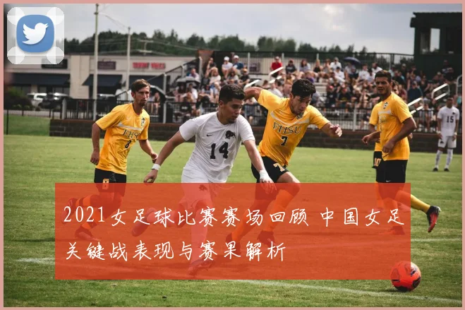 2021女足球比赛赛场回顾 中国女足关键战表现与赛果解析