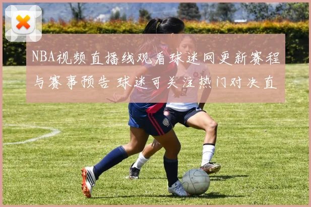 NBA视频直播线观看球迷网更新赛程与赛事预告 球迷可关注热门对决直播安排