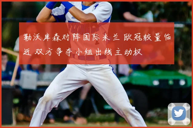 勒沃库森对阵国际米兰 欧冠较量临近 双方争夺小组出线主动权