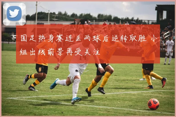 国足热身赛连丢两球后逆转取胜 小组出线前景再受关注