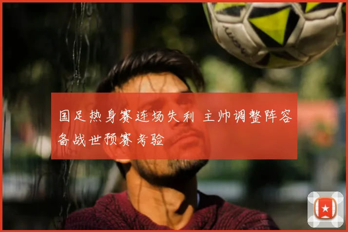 国足热身赛连场失利 主帅调整阵容备战世预赛考验