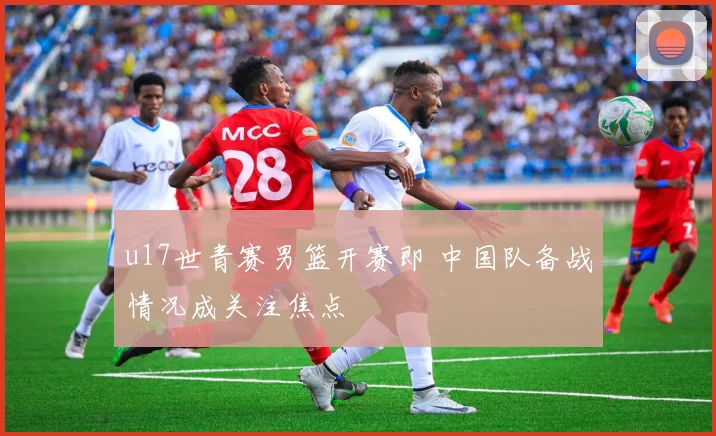 u17世青赛男篮开赛即 中国队备战情况成关注焦点