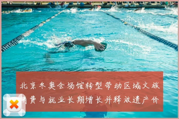 北京冬奥会场馆转型带动区域文旅消费与就业长期增长并释放遗产价值