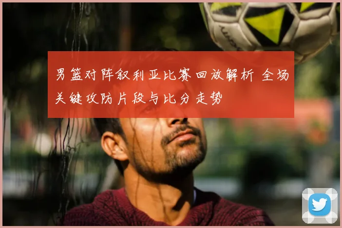 男篮对阵叙利亚比赛回放解析 全场关键攻防片段与比分走势