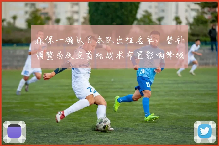 森保一确认日本队出征名单，替补调整或改变首轮战术布置影响锋线组合