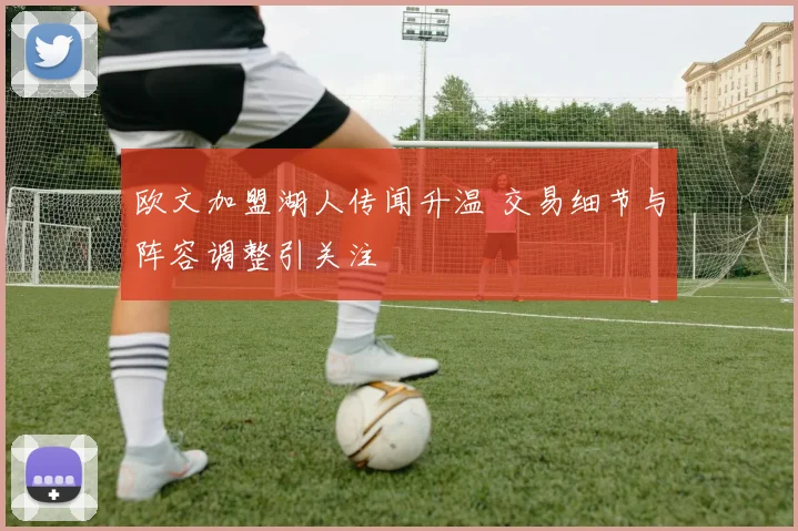 欧文加盟湖人传闻升温 交易细节与阵容调整引关注