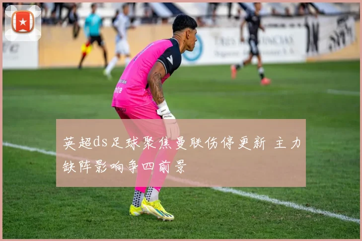 英超ds足球聚焦曼联伤停更新 主力缺阵影响争四前景