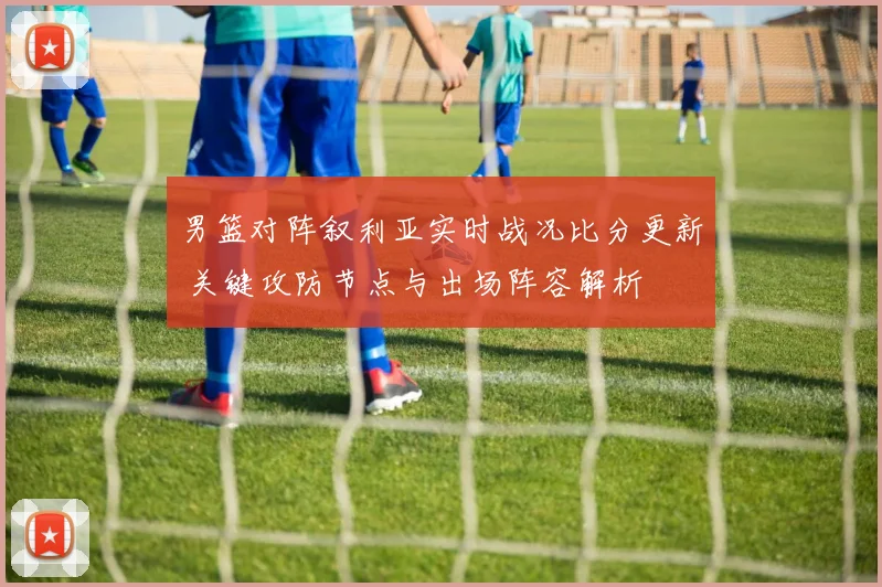 男篮对阵叙利亚实时战况比分更新 关键攻防节点与出场阵容解析