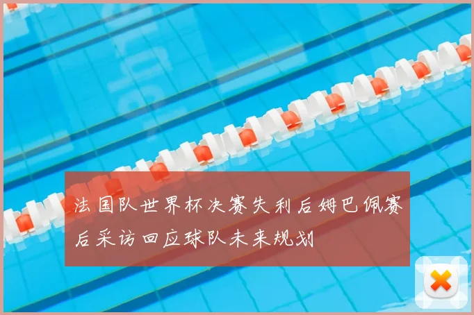 法国队世界杯决赛失利后姆巴佩赛后采访回应球队未来规划