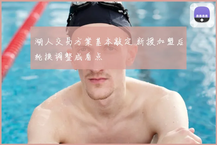 湖人交易方案基本敲定 新援加盟后轮换调整成看点