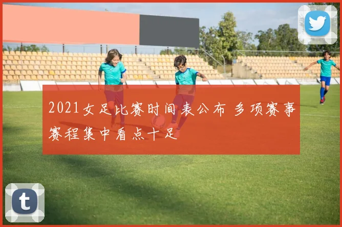 2021女足比赛时间表公布 多项赛事赛程集中看点十足
