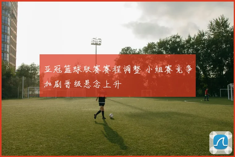 亚冠篮球联赛赛程调整 小组赛竞争加剧晋级悬念上升