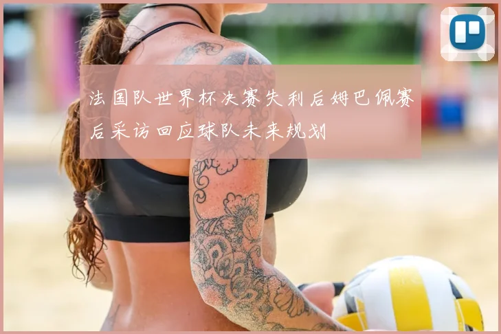 法国队世界杯决赛失利后姆巴佩赛后采访回应球队未来规划