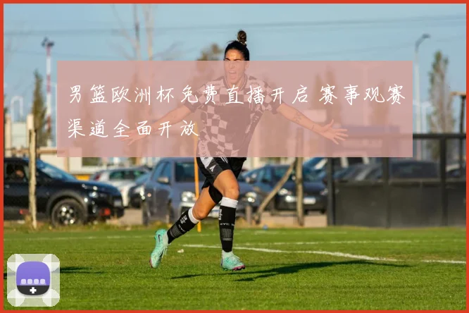 男篮欧洲杯免费直播开启 赛事观赛渠道全面开放