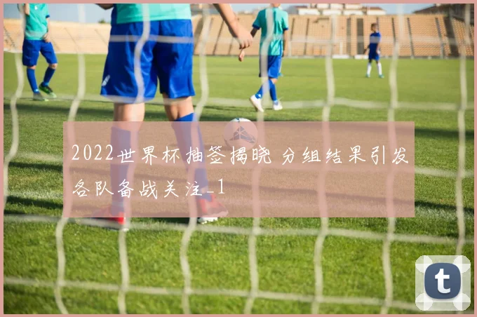 2022世界杯抽签揭晓 分组结果引发各队备战关注_1