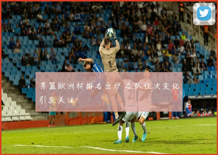男篮欧洲杯排名出炉 各队位次变化引发关注