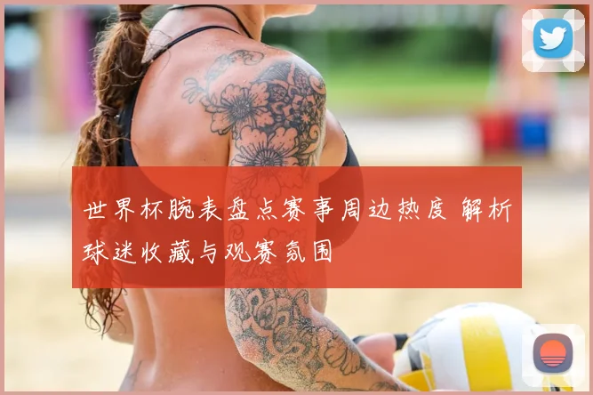 世界杯腕表盘点赛事周边热度 解析球迷收藏与观赛氛围