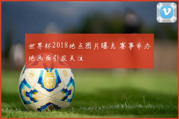 世界杯2018地点图片曝光 赛事举办地画面引发关注