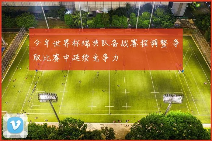 今年世界杯瑞典队备战赛程调整 争取比赛中延续竞争力